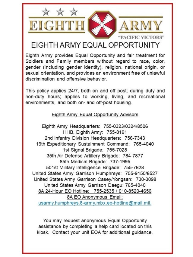 The Eighth Army community across the peninsula can expect to see informational posters and kiosks where people can make suggestions with the option of doing so anonymously. The posters feature contact information to point Soldiers and civilians in the right direction in case they have an EO issue. Eighth Army EO has also created a hotline (DSN 755-2535/010-8520-4656) to call where Soldiers can talk to an EO representative anonymously if they wish. (U.S. Army graphic)