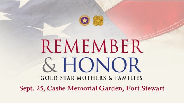 A Gold Star Mother's and Families Day event will take place Sept. 25 at Cashe Memorial Garden on Fort Stewart. During the event Mother's and Families will have the opportunity to share fond memories about their Soldiers.  Two Gold Star Mothers have been asked to share memories about their fallen Soldiers and the Fort Stewart-Hunter Army Airfield Senior Commander, Maj. Gen. Charles Costanza will offer special remarks. The senior commander will also present each Gold Star mother in attendance with a bouquet of flowers and a card. (Courtesy graphic)